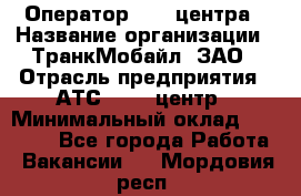 Оператор Call-центра › Название организации ­ ТранкМобайл, ЗАО › Отрасль предприятия ­ АТС, call-центр › Минимальный оклад ­ 30 000 - Все города Работа » Вакансии   . Мордовия респ.